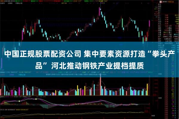 中国正规股票配资公司 集中要素资源打造“拳头产品” 河北推动钢铁产业提档提质