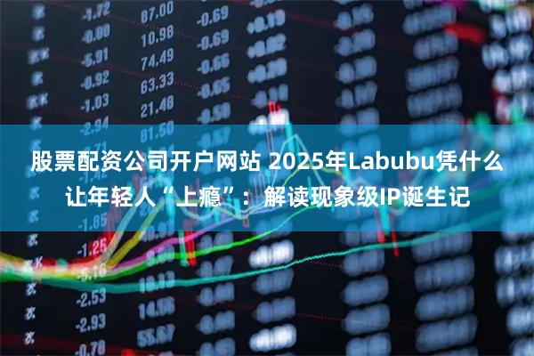 股票配资公司开户网站 2025年Labubu凭什么让年轻人“上瘾”：解读现象级IP诞生记