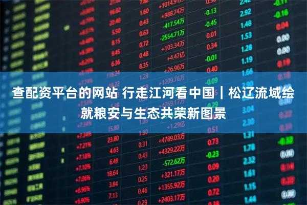 查配资平台的网站 行走江河看中国｜松辽流域绘就粮安与生态共荣新图景