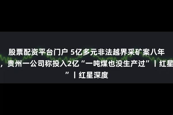 股票配资平台门户 5亿多元非法越界采矿案八年未决，贵州一公司称投入2亿“一吨煤也没生产过”丨红星深度