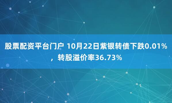股票配资平台门户 10月22日紫银转债下跌0.01%，转股溢价率36.73%