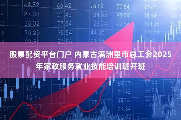 股票配资平台门户 内蒙古满洲里市总工会2025年家政服务就业技能培训班开班