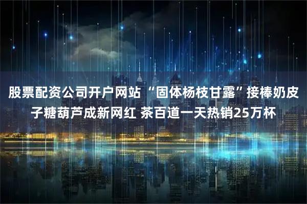 股票配资公司开户网站 “固体杨枝甘露”接棒奶皮子糖葫芦成新网红 茶百道一天热销25万杯
