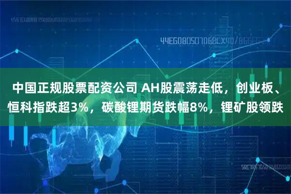 中国正规股票配资公司 AH股震荡走低，创业板、恒科指跌超3%，碳酸锂期货跌幅8%，锂矿股领跌
