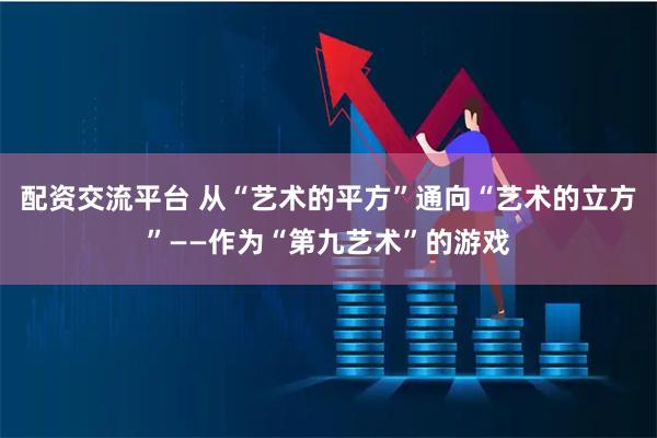 配资交流平台 从“艺术的平方”通向“艺术的立方”——作为“第九艺术”的游戏