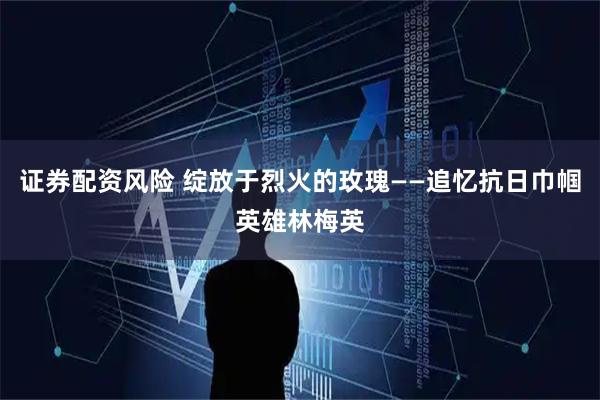 证券配资风险 绽放于烈火的玫瑰——追忆抗日巾帼英雄林梅英