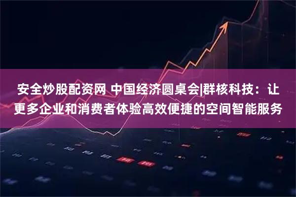 安全炒股配资网 中国经济圆桌会|群核科技：让更多企业和消费者体验高效便捷的空间智能服务