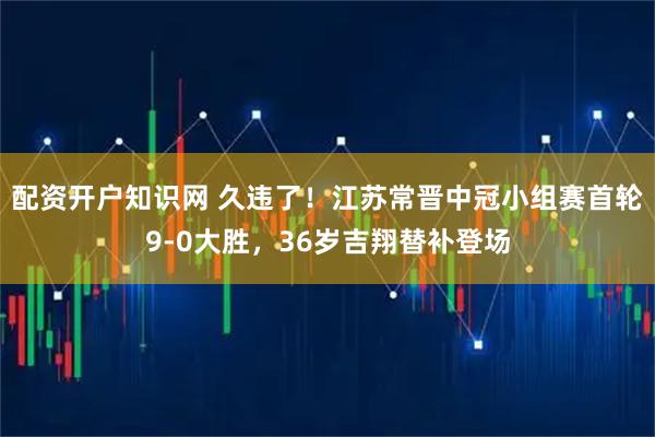配资开户知识网 久违了！江苏常晋中冠小组赛首轮9-0大胜，36岁吉翔替补登场