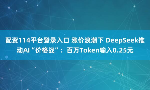 配资114平台登录入口 涨价浪潮下 DeepSeek推动AI“价格战”：百万Token输入0.25元