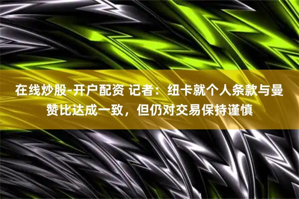 在线炒股-开户配资 记者：纽卡就个人条款与曼赞比达成一致，但仍对交易保持谨慎