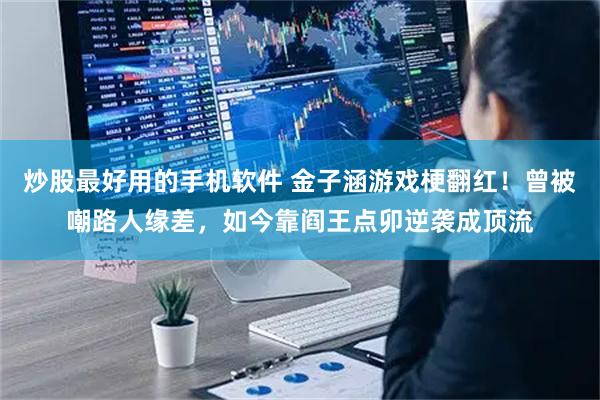炒股最好用的手机软件 金子涵游戏梗翻红！曾被嘲路人缘差，如今靠阎王点卯逆袭成顶流