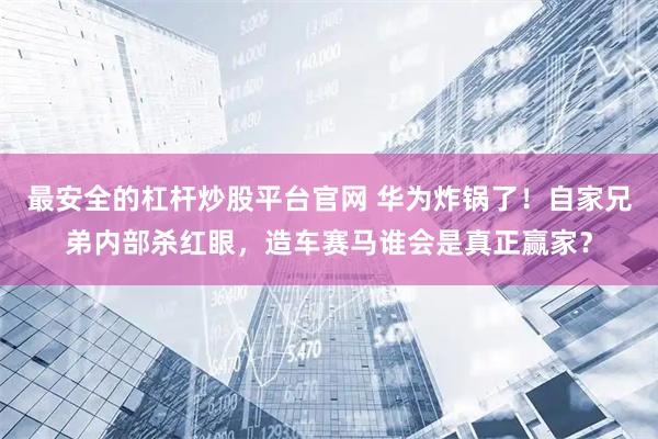 最安全的杠杆炒股平台官网 华为炸锅了！自家兄弟内部杀红眼，造车赛马谁会是真正赢家？