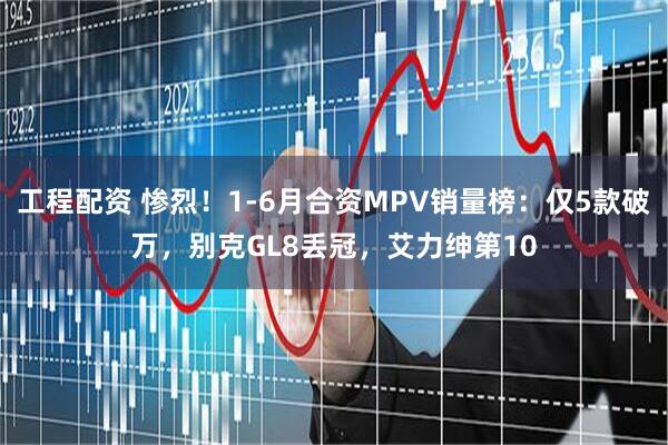工程配资 惨烈！1-6月合资MPV销量榜：仅5款破万，别克GL8丢冠，艾力绅第10